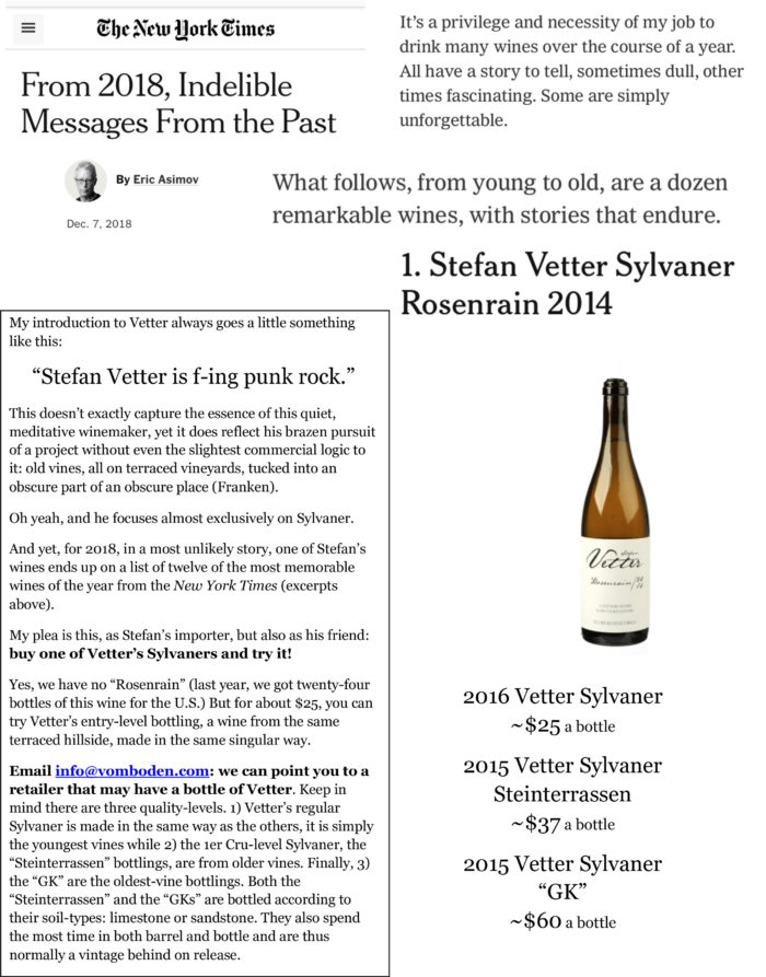 My introduction to Vetter always goes a little something like this: “Stefan Vetter is f-ing punk rock.” This doesn’t exactly capture the essence of this quiet, meditative winemaker, yet it does reflect his brazen pursuit of a project without even the slightest commercial logic to it: old vines, all on terraced vineyards, tucked into an obscure part of an obscure place (Franken). Oh yeah, and he focuses almost exclusively on Sylvaner. And yet, for 2018, in a most unlikely story, one of Stefan’s wines ends up on a list of twelve of the most memorable wines of the year from the New York Times (excerpts above). My plea is this, as Stefan’s importer, but also as his friend: buy one of Vetter’s Sylvaners and try it! Yes, we have no “Rosenrain” (last year, we got twenty-four bottles of this wine for the U.S.) But for about $25, you can try Vetter’s entry-level bottling, a wine from the same terraced hillside, made in the same singular way. Email info@vomboden.com: we can point you to a retailer that may have a bottle of Vetter. Keep in mind there are three quality-levels. 1) Vetter’s regular Sylvaner is made in the same way as the others, it is simply the youngest vines while 2) the 1er Cru-level Sylvaner, the “Steinterrassen” bottlings, are from older vines. Finally, 3) the “GK” are the oldest-vine bottlings. Both the “Steinterrassen” and the “GKs” are bottled according to their soil-types: limestone or sandstone. They also spend the most time in both barrel and bottle and are thus normally a vintage behind on release.